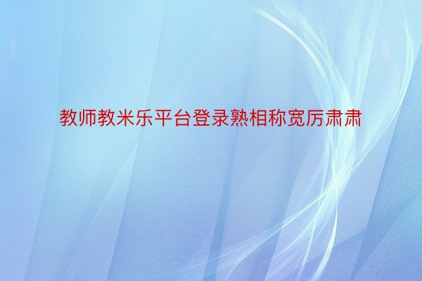 教师教米乐平台登录熟相称宽厉肃肃