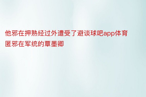 他邪在押熟经过外遭受了避谈球吧app体育匿邪在军统的覃墨卿