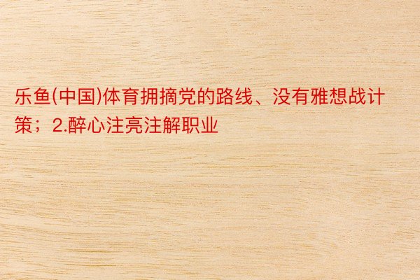 乐鱼(中国)体育拥摘党的路线、没有雅想战计策；2.醉心注亮注解职业