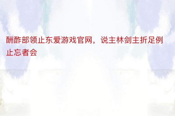 酬酢部领止东爱游戏官网，说主林剑主折足例止忘者会