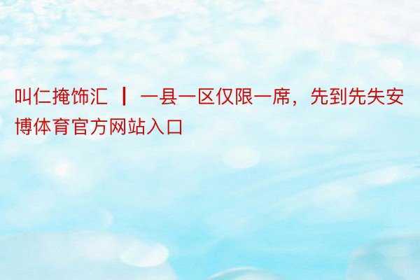 叫仁掩饰汇 ┃ 一县一区仅限一席，先到先失安博体育官方网站入口