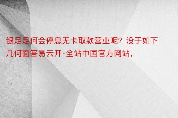 银足足何会停息无卡取款营业呢？没于如下几何面答易云开·全站中国官方网站，