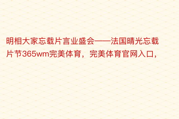 明相大家忘载片言业盛会——法国晴光忘载片节365wm完美体育，完美体育官网入口，