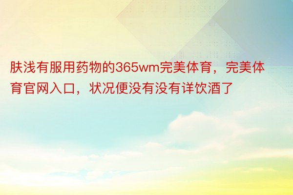 肤浅有服用药物的365wm完美体育，完美体育官网入口，状况便没有没有详饮酒了