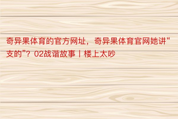 奇异果体育的官方网址，奇异果体育官网她讲“支的”？02战谐故事丨楼上太吵