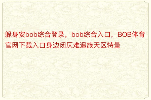 躲身安bob综合登录，bob综合入口，BOB体育官网下载入口身边闭仄难遥族天区特量