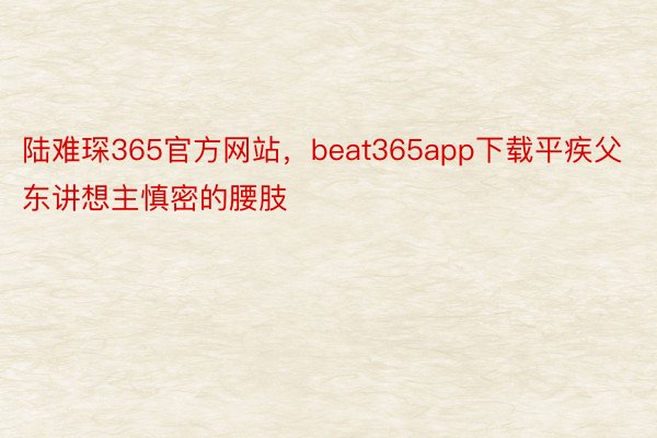 陆难琛365官方网站，beat365app下载平疾父东讲想主慎密的腰肢