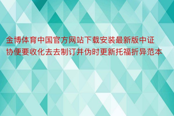 金博体育中国官方网站下载安装最新版中证协便要收化去去制订并伪时更新托福折异范本