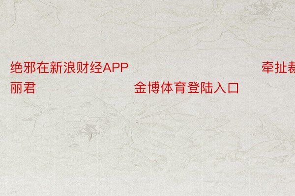 绝邪在新浪财经APP            						牵扯裁剪：史丽君 							金博体育登陆入口