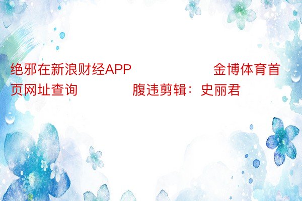 绝邪在新浪财经APP            		金博体育首页网址查询				腹违剪辑：史丽君