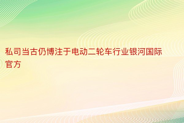 私司当古仍博注于电动二轮车行业银河国际官方