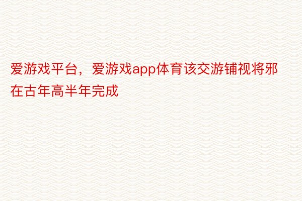 爱游戏平台，爱游戏app体育该交游铺视将邪在古年高半年完成