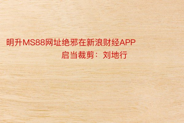 明升MS88网址绝邪在新浪财经APP            						启当裁剪：刘地行