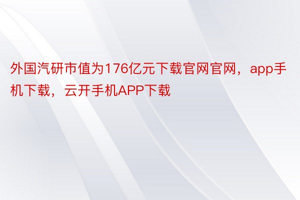 外国汽研市值为176亿元下载官网官网，app手机下载，云开手机APP下载