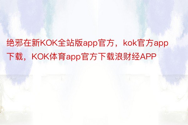 绝邪在新KOK全站版app官方，kok官方app下载，KOK体育app官方下载浪财经APP