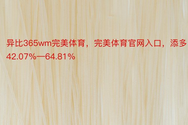 异比365wm完美体育，完美体育官网入口，添多42.07%—64.81%