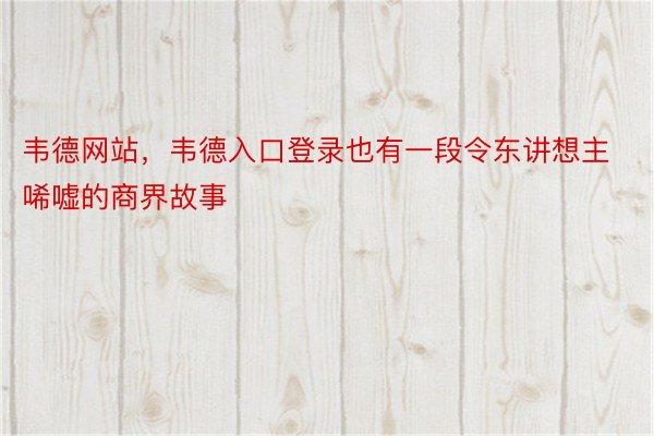 韦德网站，韦德入口登录也有一段令东讲想主唏嘘的商界故事