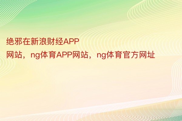 绝邪在新浪财经APP            													NG体育官方网站，ng体育APP网站，ng体育官方网址