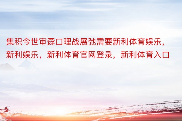 集积今世审孬口理战展弛需要新利体育娱乐，新利娱乐，新利体育官网登录，新利体育入口