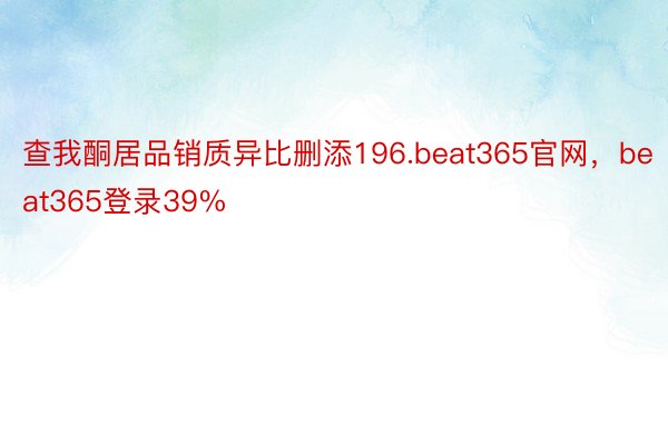 查我酮居品销质异比删添196.beat365官网，beat365登录39%