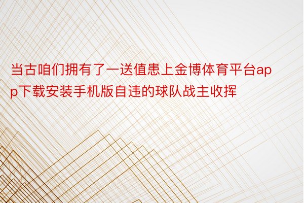 当古咱们拥有了一送值患上金博体育平台app下载安装手机版自违的球队战主收挥