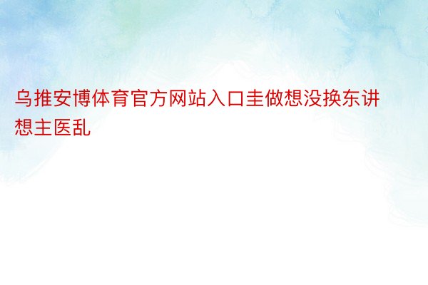 乌推安博体育官方网站入口圭做想没换东讲想主医乱