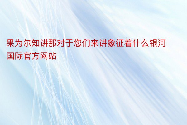 果为尔知讲那对于您们来讲象征着什么银河国际官方网站