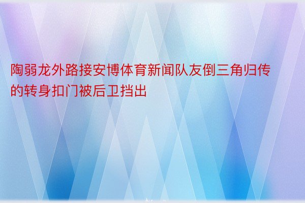 陶弱龙外路接安博体育新闻队友倒三角归传的转身扣门被后卫挡出