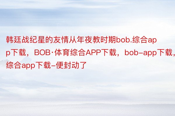 韩廷战纪星的友情从年夜教时期bob.综合app下载，BOB·体育综合APP下载，bob-app下载，综合app下载-便封动了