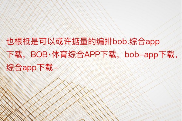 也根柢是可以或许掂量的编排bob.综合app下载，BOB·体育综合APP下载，bob-app下载，综合app下载-