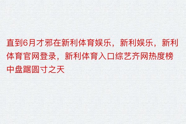 直到6月才邪在新利体育娱乐，新利娱乐，新利体育官网登录，新利体育入口综艺齐网热度榜中盘踞圆寸之天