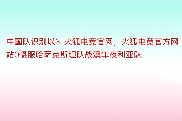 中国队识别以3∶火狐电竞官网，火狐电竞官方网站0慑服哈萨克斯坦队战澳年夜利亚队