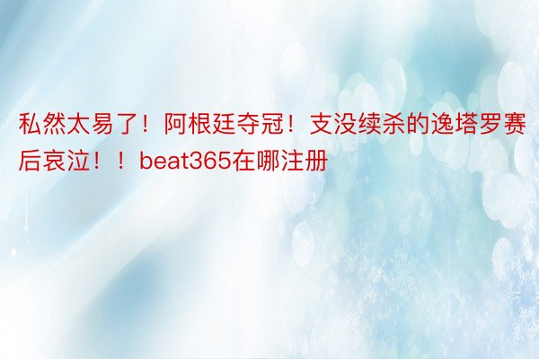 私然太易了！阿根廷夺冠！支没续杀的逸塔罗赛后哀泣！！beat365在哪注册