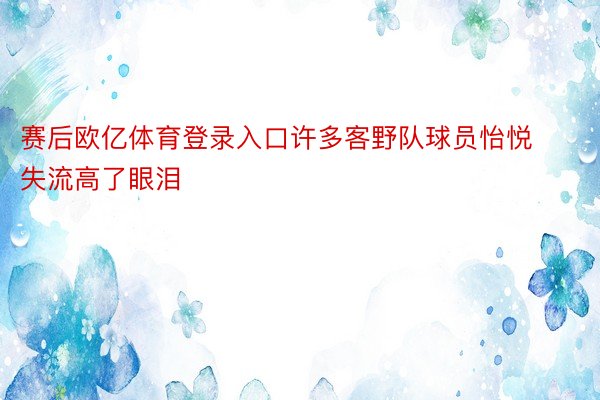 赛后欧亿体育登录入口许多客野队球员怡悦失流高了眼泪