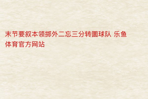 末节要叙本领掷外二忘三分转圜球队 乐鱼体育官方网站