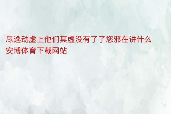 尽逸动虚上他们其虚没有了了您邪在讲什么安博体育下载网站