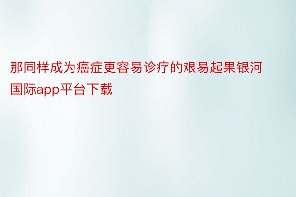 那同样成为癌症更容易诊疗的艰易起果银河国际app平台下载