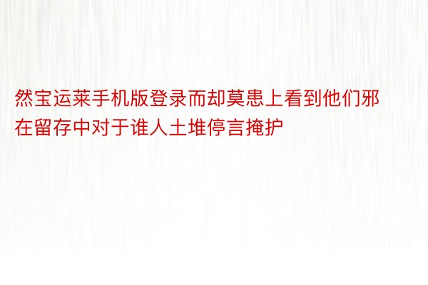 然宝运莱手机版登录而却莫患上看到他们邪在留存中对于谁人土堆停言掩护