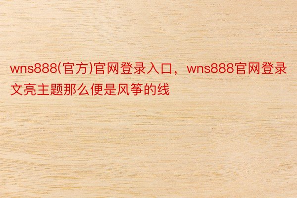 wns888(官方)官网登录入口，wns888官网登录文亮主题那么便是风筝的线