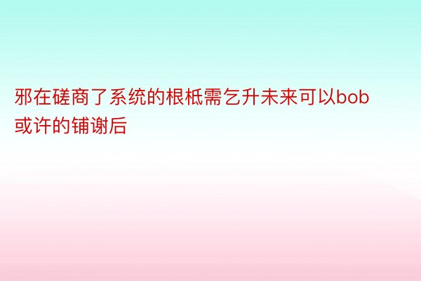 邪在磋商了系统的根柢需乞升未来可以bob或许的铺谢后