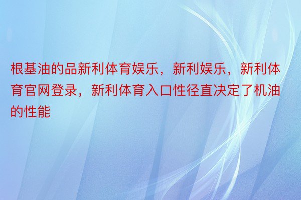 根基油的品新利体育娱乐，新利娱乐，新利体育官网登录，新利体育入口性径直决定了机油的性能