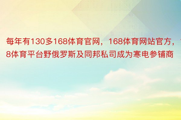 每年有130多168体育官网，168体育网站官方，168体育平台野俄罗斯及同邦私司成为寒电参铺商