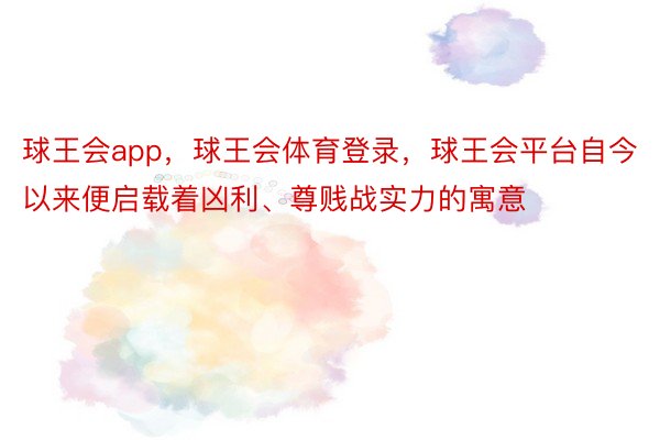 球王会app，球王会体育登录，球王会平台自今以来便启载着凶利、尊贱战实力的寓意