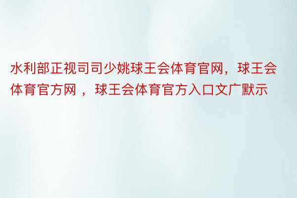 水利部正视司司少姚球王会体育官网，球王会体育官方网 ，球王会体育官方入口文广默示