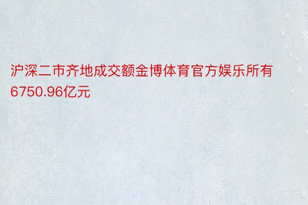 沪深二市齐地成交额金博体育官方娱乐所有6750.96亿元