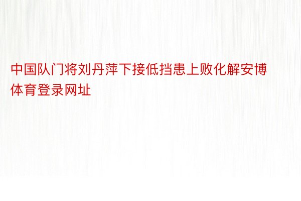 中国队门将刘丹萍下接低挡患上败化解安博体育登录网址