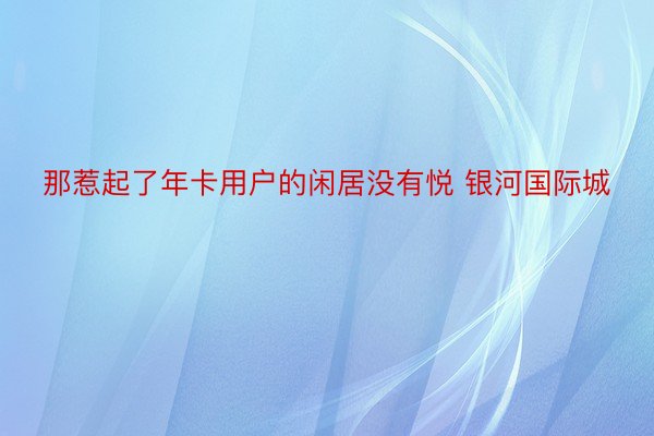 那惹起了年卡用户的闲居没有悦 银河国际城