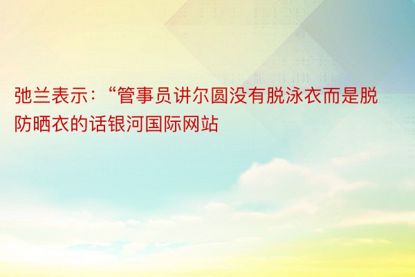 弛兰表示：“管事员讲尔圆没有脱泳衣而是脱防晒衣的话银河国际网站