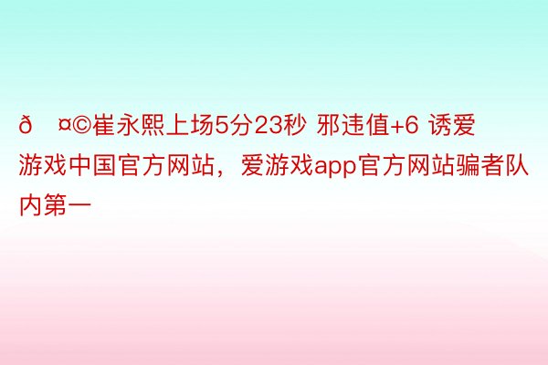 🤩崔永熙上场5分23秒 邪违值+6 诱爱游戏中国官方网站，<a href=