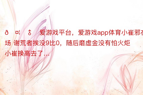 🤦‍♂️爱游戏平台，爱游戏app体育小崔邪在场 谢荒者挨没9比0，随后磨虚金没有怕火炬小崔换高去了…